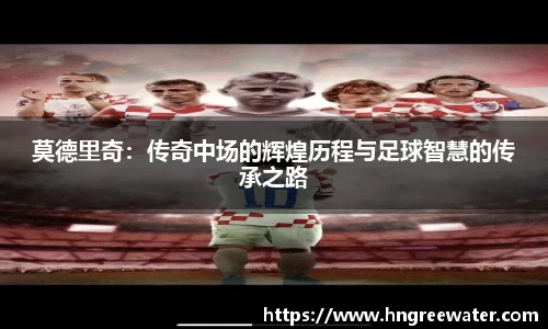 莫德里奇：传奇中场的辉煌历程与足球智慧的传承之路